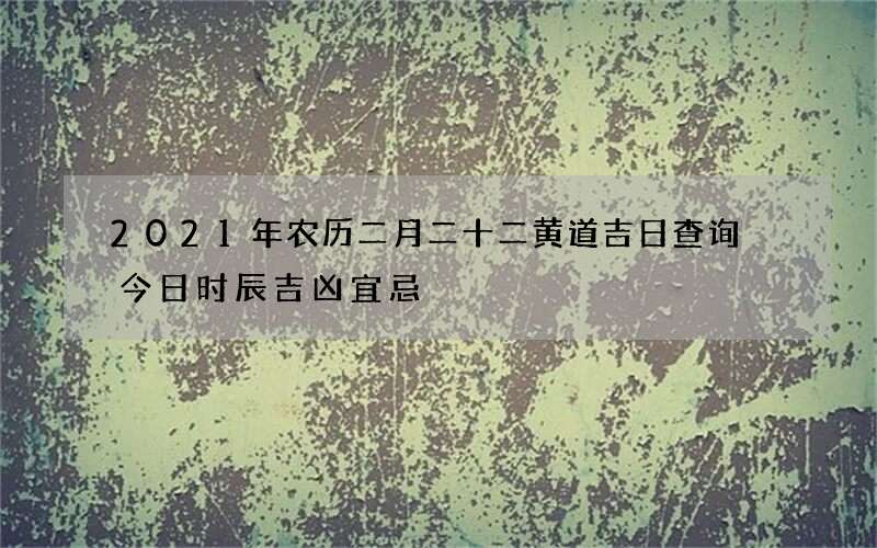 2021年农历二月二十二黄道吉日查询 今日时辰吉凶宜忌